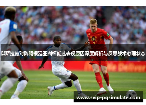 以萨拉赫对阵阿根廷亚洲杯低迷表现原因深度解析与反思战术心理状态