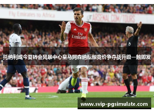 托纳利成今夏转会风暴中心皇马阿森纳酝酿竞价争夺战升级一触即发