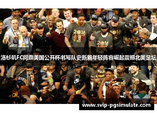 洛杉矶FC问鼎美国公开杯书写队史新篇年轻阵容崛起震撼北美足坛