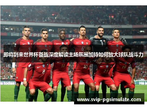 即将到来世界杯备战深度解读主场氛围加持如何放大球队战斗力