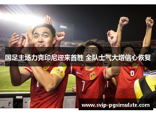 国足主场力克印尼迎来首胜 全队士气大增信心恢复